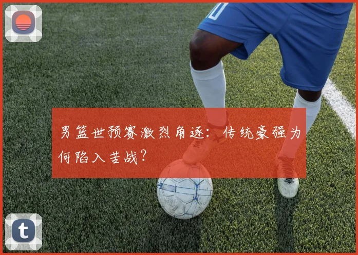 男篮世预赛激烈角逐：传统豪强为何陷入苦战？