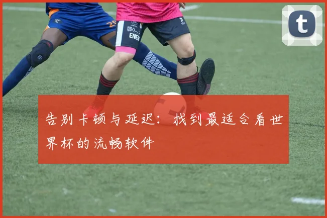 告别卡顿与延迟：找到最适合看世界杯的流畅软件