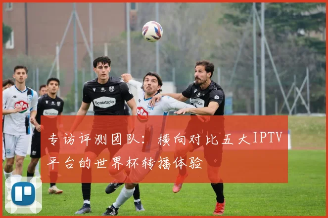 专访评测团队:横向对比五大IPTV平台的世界杯转播体验