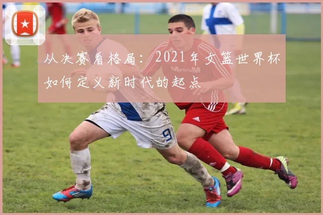 从决赛看格局：2021年女篮世界杯如何定义新时代的起点