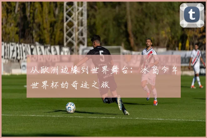 从欧洲边缘到世界舞台：冰岛今年世界杯的奇迹之旅