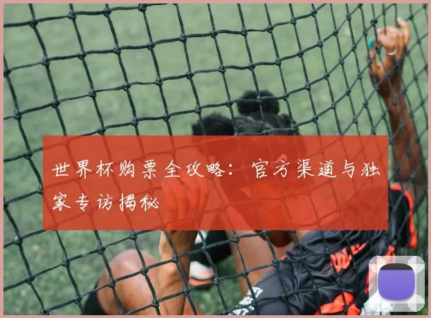 世界杯购票全攻略:官方渠道与独家专访揭秘