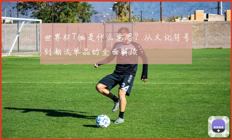 世界杯T恤是什么意思？从文化符号到潮流单品的全面解读