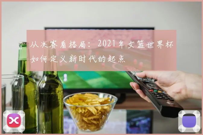 从决赛看格局:2021年女篮世界杯如何定义新时代的起点