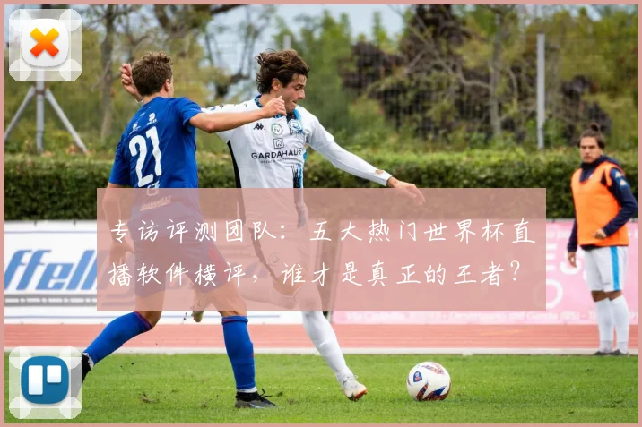 专访评测团队：五大热门世界杯直播软件横评，谁才是真正的王者？