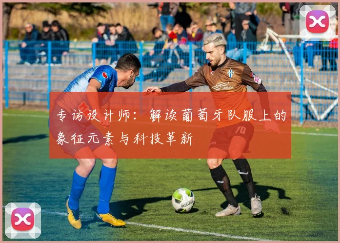 专访设计师:解读葡萄牙队服上的象征元素与科技革新