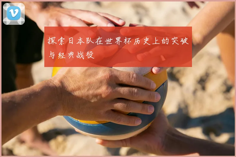 探索日本队在世界杯历史上的突破与经典战役