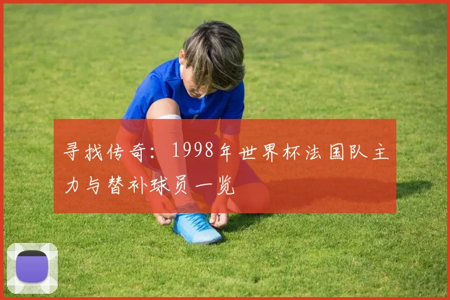 寻找传奇:1998年世界杯法国队主力与替补球员一览