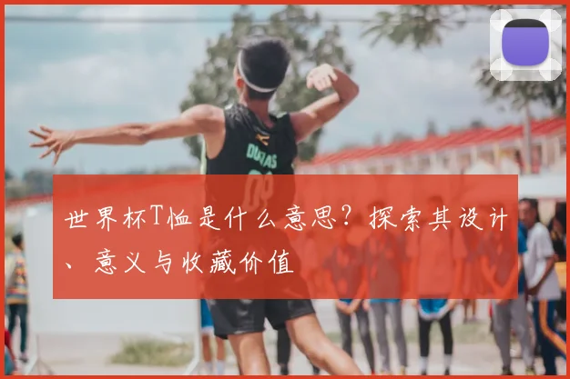 世界杯T恤是什么意思？探索其设计、意义与收藏价值