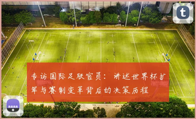 专访国际足联官员：讲述世界杯扩军与赛制变革背后的决策历程