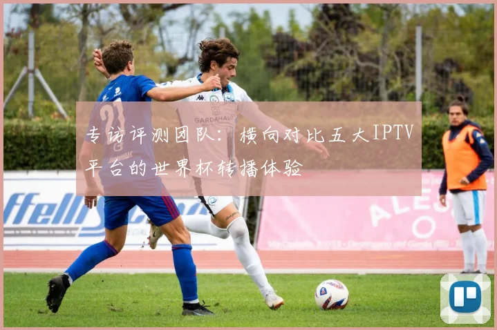 专访评测团队:横向对比五大IPTV平台的世界杯转播体验