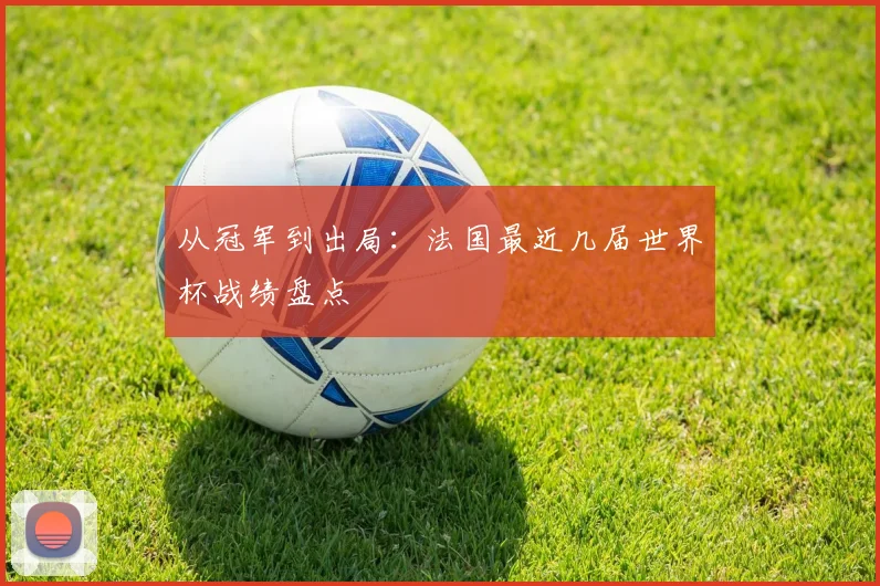 从冠军到出局：法国最近几届世界杯战绩盘点