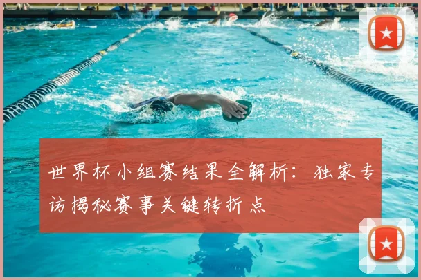 世界杯小组赛结果全解析:独家专访揭秘赛事关键转折点