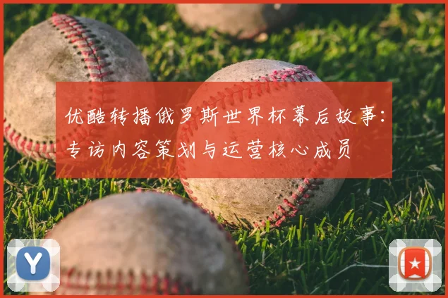优酷转播俄罗斯世界杯幕后故事：专访内容策划与运营核心成员