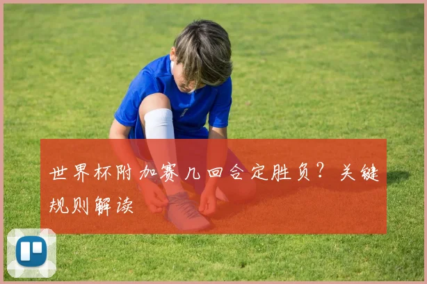 世界杯附加赛几回合定胜负？关键规则解读
