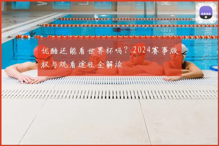 优酷还能看世界杯吗?2024赛事版权与观看途径全解读