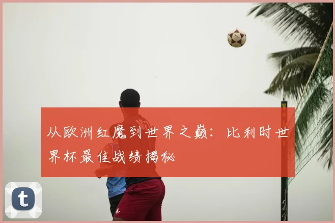 从欧洲红魔到世界之巅：比利时世界杯最佳战绩揭秘