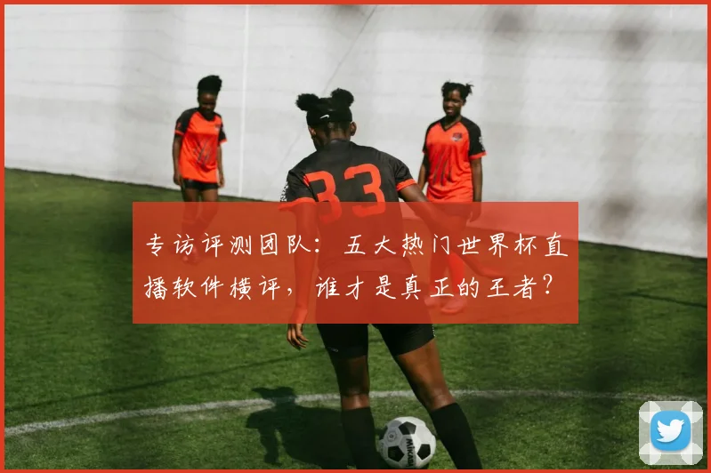 专访评测团队：五大热门世界杯直播软件横评，谁才是真正的王者？