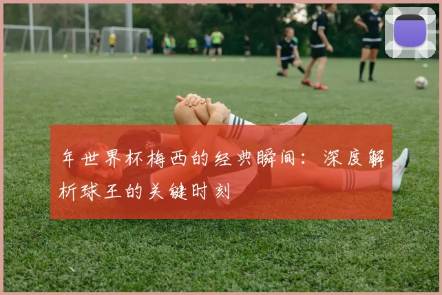 年世界杯梅西的经典瞬间：深度解析球王的关键时刻