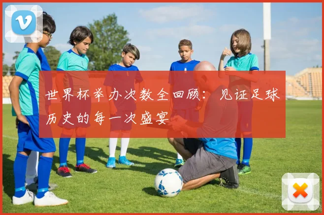 世界杯举办次数全回顾:见证足球历史的每一次盛宴