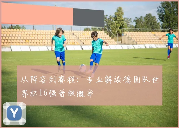 从阵容到赛程：专业解读德国队世界杯16强晋级概率