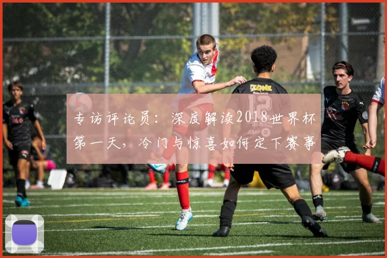 专访评论员:深度解读2018世界杯第一天,冷门与惊喜如何定下赛事基调?