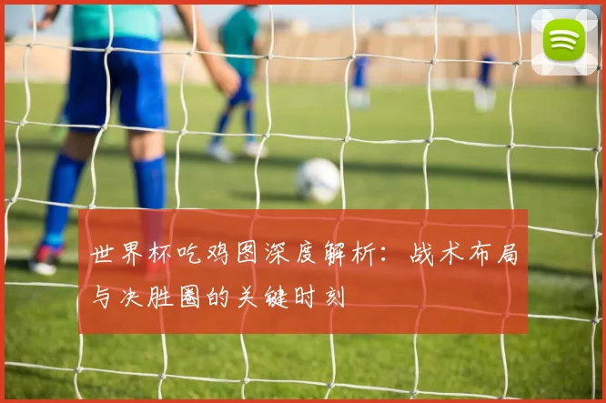 世界杯吃鸡图深度解析：战术布局与决胜圈的关键时刻