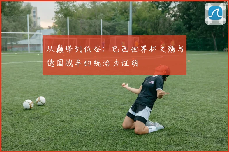 从巅峰到低谷:巴西世界杯之殇与德国战车的统治力证明