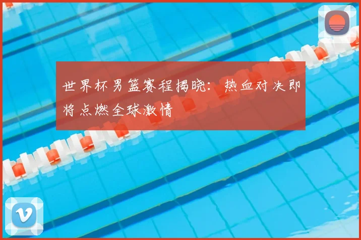 世界杯男篮赛程揭晓：热血对决即将点燃全球激情