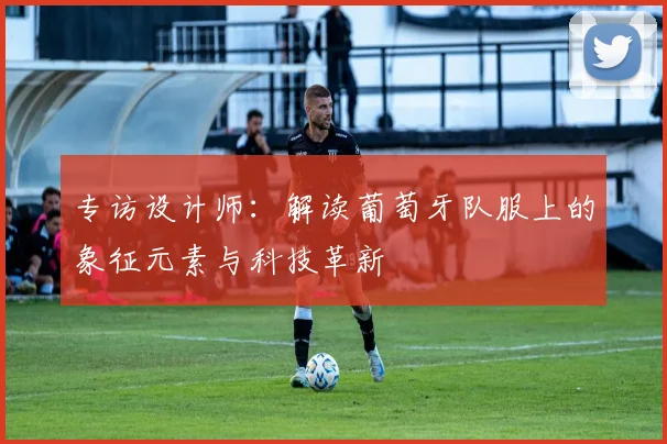 专访设计师:解读葡萄牙队服上的象征元素与科技革新