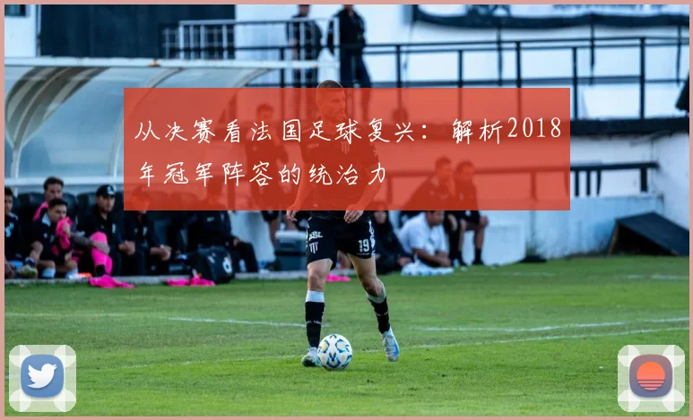 从决赛看法国足球复兴：解析2018年冠军阵容的统治力